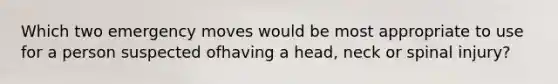 Which two emergency moves would be most appropriate to use for a person suspected ofhaving a head, neck or spinal injury?