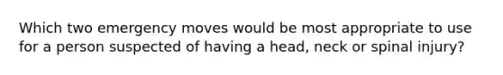 Which two emergency moves would be most appropriate to use for a person suspected of having a head, neck or spinal injury?