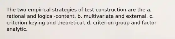 The two empirical strategies of test construction are the a. rational and logical-content. b. multivariate and external. c. criterion keying and theoretical. d. criterion group and factor analytic.