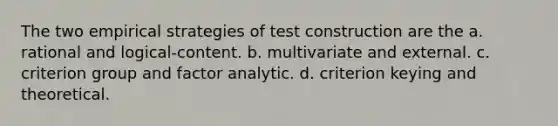 The two empirical strategies of test construction are the a. rational and logical-content. b. multivariate and external. c. criterion group and factor analytic. d. criterion keying and theoretical.