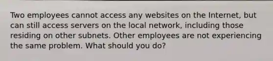 Two employees cannot access any websites on the Internet, but can still access servers on the local network, including those residing on other subnets. Other employees are not experiencing the same problem. What should you do?