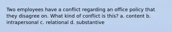 Two employees have a conflict regarding an office policy that they disagree on. What kind of conflict is this? a. content b. intrapersonal c. relational d. substantive