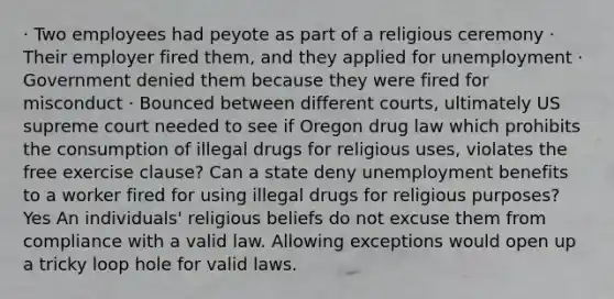 · Two employees had peyote as part of a religious ceremony · Their employer fired them, and they applied for unemployment · Government denied them because they were fired for misconduct · Bounced between different courts, ultimately US supreme court needed to see if Oregon drug law which prohibits the consumption of illegal drugs for religious uses, violates the free exercise clause? Can a state deny unemployment benefits to a worker fired for using illegal drugs for religious purposes? Yes An individuals' religious beliefs do not excuse them from compliance with a valid law. Allowing exceptions would open up a tricky loop hole for valid laws.