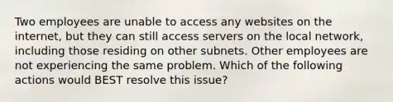 Two employees are unable to access any websites on the internet, but they can still access servers on the local network, including those residing on other subnets. Other employees are not experiencing the same problem. Which of the following actions would BEST resolve this issue?