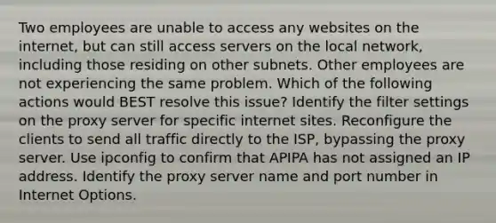 Two employees are unable to access any websites on the internet, but can still access servers on the local network, including those residing on other subnets. Other employees are not experiencing the same problem. Which of the following actions would BEST resolve this issue? Identify the filter settings on the proxy server for specific internet sites. Reconfigure the clients to send all traffic directly to the ISP, bypassing the proxy server. Use ipconfig to confirm that APIPA has not assigned an IP address. Identify the proxy server name and port number in Internet Options.