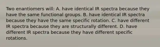 Two enantiomers will: A. have identical IR spectra because they have the same functional groups. B. have identical IR spectra because they have the same specific rotation. C. have different IR spectra because they are structurally different. D. have different IR spectra because they have different specific rotations.