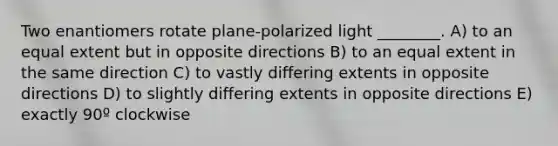 Two enantiomers rotate plane-polarized light ________. A) to an equal extent but in opposite directions B) to an equal extent in the same direction C) to vastly differing extents in opposite directions D) to slightly differing extents in opposite directions E) exactly 90º clockwise