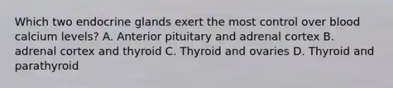 Which two endocrine glands exert the most control over blood calcium levels? A. Anterior pituitary and adrenal cortex B. adrenal cortex and thyroid C. Thyroid and ovaries D. Thyroid and parathyroid