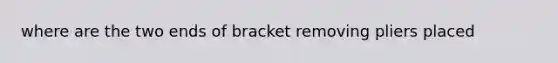 where are the two ends of bracket removing pliers placed