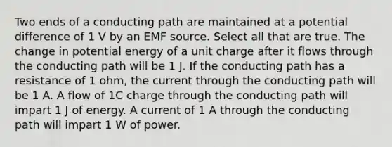 Two ends of a conducting path are maintained at a potential difference of 1 V by an EMF source. Select all that are true. The change in potential energy of a unit charge after it flows through the conducting path will be 1 J. If the conducting path has a resistance of 1 ohm, the current through the conducting path will be 1 A. A flow of 1C charge through the conducting path will impart 1 J of energy. A current of 1 A through the conducting path will impart 1 W of power.