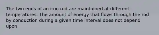 The two ends of an iron rod are maintained at different temperatures. The amount of energy that flows through the rod by conduction during a given time interval does not depend upon