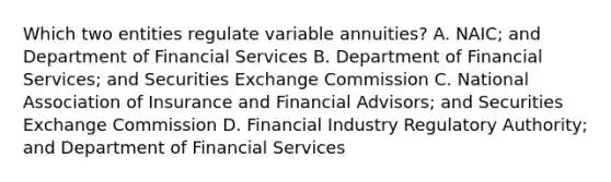 Which two entities regulate variable annuities? A. NAIC; and Department of Financial Services B. Department of Financial Services; and Securities Exchange Commission C. National Association of Insurance and Financial Advisors; and Securities Exchange Commission D. Financial Industry Regulatory Authority; and Department of Financial Services