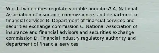 Which two entities regulate variable annuities? A. National Association of insurance commissioners and department of financial services B. Department of financial services and securities exchange commission C. National Association of insurance and financial advisors and securities exchange commission D. Financial industry regulatory authority and department of financial services