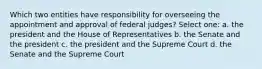 Which two entities have responsibility for overseeing the appointment and approval of federal judges? Select one: a. the president and the House of Representatives b. the Senate and the president c. the president and the Supreme Court d. the Senate and the Supreme Court