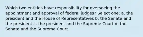 Which two entities have responsibility for overseeing the appointment and approval of federal judges? Select one: a. the president and the House of Representatives b. the Senate and the president c. the president and the Supreme Court d. the Senate and the Supreme Court