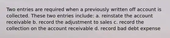 Two entries are required when a previously written off account is collected. These two entries include: a. reinstate the account receivable b. record the adjustment to sales c. record the collection on the account receivable d. record bad debt expense