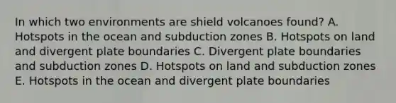 In which two environments are shield volcanoes found? A. Hotspots in the ocean and subduction zones B. Hotspots on land and divergent plate boundaries C. Divergent plate boundaries and subduction zones D. Hotspots on land and subduction zones E. Hotspots in the ocean and divergent plate boundaries