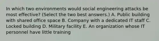 In which two environments would social engineering attacks be most effective? (Select the two best answers.) A. Public building with shared office space B. Company with a dedicated IT staff C. Locked building D. Military facility E. An organization whose IT personnel have little training