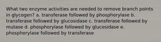 What two enzyme activities are needed to remove branch points in glycogen? a. transferase followed by phosphorylase b. transferase followed by glucosidase c. transferase followed by mutase d. phosphorylase followed by glucosidase e. phosphorylase followed by transferase