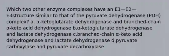 Which two other enzyme complexes have an E1—E2—E3structure similar to that of the pyruvate dehydrogenase (PDH) complex? a. α-ketoglutarate dehydrogenase and branched-chain α-keto acid dehydrogenase b.α-ketoglutarate dehydrogenase and lactate dehydrogenase c.branched-chain α-keto acid dehydrogenase and lactate dehydrogenase d.pyruvate carboxylase and pyruvate decarboxylase