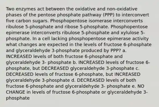 Two enzymes act between the oxidative and non-oxidative phases of the pentose phosphate pathway (PPP) to interconvert five carbon sugars. Phosphopentose isomerase interconverts ribulose 5-phosphate and ribose 5-phosphate. Phosphopentose epimerase interconverts ribulose 5-phosphate and xylulose 5- phosphate. In a cell lacking phosphopentose epimerase activity what changes are expected in the levels of fructose 6-phosphate and glyceraldehyde 3-phosphate produced by PPP? a. INCREASED levels of both fructose 6-phosphate and glyceraldehyde 3- phosphate b. INCREASED levels of fructose 6-phosphate, but DECREASED glyceraldehyde 3-phosphate c. DECREASED levels of fructose 6-phosphate, but INCREASED glyceraldehyde 3-phosphate d. DECREASED levels of both fructose 6-phosphate and glyceraldehyde 3- phosphate e. NO CHANGE in levels of fructose 6-phosphate or glyceraldehyde 3-phosphate