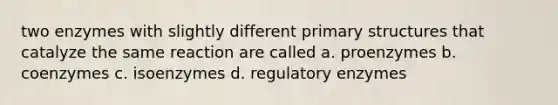 two enzymes with slightly different primary structures that catalyze the same reaction are called a. proenzymes b. coenzymes c. isoenzymes d. regulatory enzymes