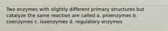 Two enzymes with slightly different primary structures but catalyze the same reaction are called a. proenzymes b. coenzymes c. isoenzymes d. regulatory enzymes