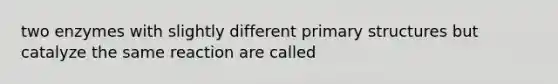 two enzymes with slightly different primary structures but catalyze the same reaction are called