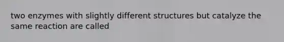 two enzymes with slightly different structures but catalyze the same reaction are called