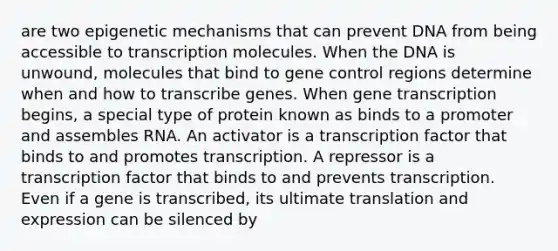 are two epigenetic mechanisms that can prevent DNA from being accessible to transcription molecules. When the DNA is unwound, molecules that bind to <a href='https://www.questionai.com/knowledge/kwVcWmCQNM-gene-control' class='anchor-knowledge'>gene control</a> regions determine when and how to transcribe genes. When gene transcription begins, a special type of protein known as binds to a promoter and assembles RNA. An activator is a transcription factor that binds to and promotes transcription. A repressor is a transcription factor that binds to and prevents transcription. Even if a gene is transcribed, its ultimate translation and expression can be silenced by