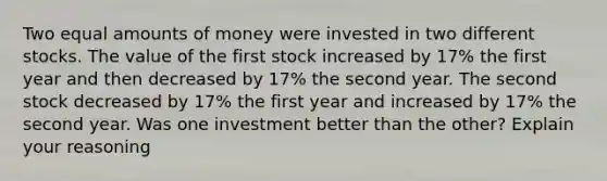 Two equal amounts of money were invested in two different stocks. The value of the first stock increased by 17​% the first year and then decreased by 17​% the second year. The second stock decreased by 17​% the first year and increased by 17​% the second year. Was one investment better than the​ other? Explain your reasoning