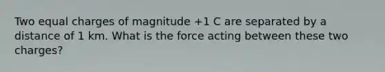 Two equal charges of magnitude +1 C are separated by a distance of 1 km. What is the force acting between these two charges?