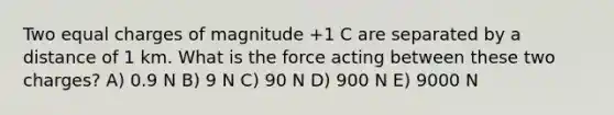 Two equal charges of magnitude +1 C are separated by a distance of 1 km. What is the force acting between these two charges? A) 0.9 N B) 9 N C) 90 N D) 900 N E) 9000 N