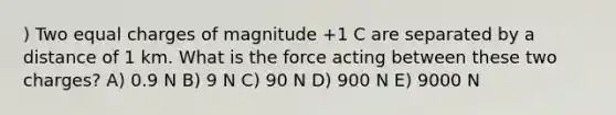 ) Two equal charges of magnitude +1 C are separated by a distance of 1 km. What is the force acting between these two charges? A) 0.9 N B) 9 N C) 90 N D) 900 N E) 9000 N