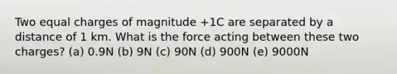 Two equal charges of magnitude +1C are separated by a distance of 1 km. What is the force acting between these two charges? (a) 0.9N (b) 9N (c) 90N (d) 900N (e) 9000N