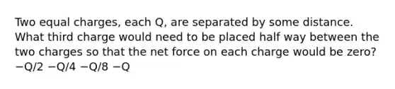 Two equal charges, each Q, are separated by some distance. What third charge would need to be placed half way between the two charges so that the net force on each charge would be zero? −Q/2 −Q/4 −Q/8 −Q