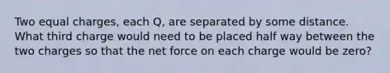 Two equal charges, each Q, are separated by some distance. What third charge would need to be placed half way between the two charges so that the net force on each charge would be zero?