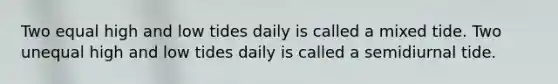 Two equal high and low tides daily is called a mixed tide. Two unequal high and low tides daily is called a semidiurnal tide.