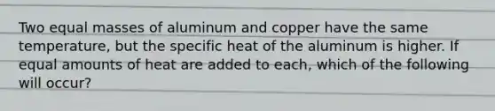 Two equal masses of aluminum and copper have the same temperature, but the specific heat of the aluminum is higher. If equal amounts of heat are added to each, which of the following will occur?