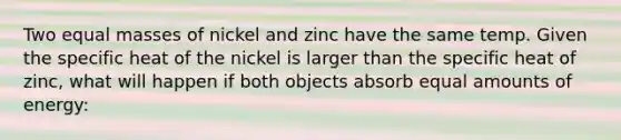 Two equal masses of nickel and zinc have the same temp. Given the specific heat of the nickel is larger than the specific heat of zinc, what will happen if both objects absorb equal amounts of energy: