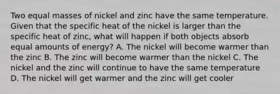 Two equal masses of nickel and zinc have the same temperature. Given that the specific heat of the nickel is larger than the specific heat of zinc, what will happen if both objects absorb equal amounts of energy? A. The nickel will become warmer than the zinc B. The zinc will become warmer than the nickel C. The nickel and the zinc will continue to have the same temperature D. The nickel will get warmer and the zinc will get cooler