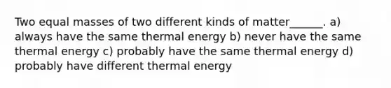 Two equal masses of two different kinds of matter______. a) always have the same thermal energy b) never have the same thermal energy c) probably have the same thermal energy d) probably have different thermal energy