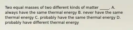 Two equal masses of two different kinds of matter _____. A. always have the same thermal energy B. never have the same thermal energy C. probably have the same thermal energy D. probably have different thermal energy