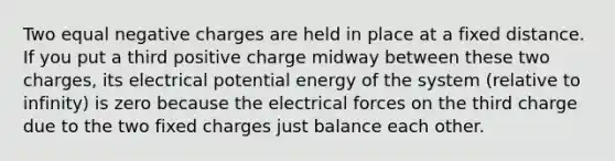 Two equal negative charges are held in place at a fixed distance. If you put a third positive charge midway between these two charges, its electrical potential energy of the system (relative to infinity) is zero because the electrical forces on the third charge due to the two fixed charges just balance each other.