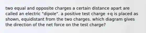 two equal and opposite charges a certain distance apart are called an electric "dipole". a positive test charge +q is placed as shown, equidistant from the two charges. which diagram gives the direction of the net force on the test charge?