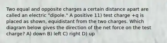 Two equal and opposite charges a certain distance apart are called an electric "dipole." A positive 11) test charge +q is placed as shown, equidistant from the two charges. Which diagram below gives the direction of the net force on the test charge? A) down B) left C) right D) up