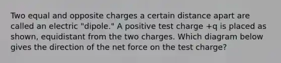 Two equal and opposite charges a certain distance apart are called an electric "dipole." A positive test charge +q is placed as shown, equidistant from the two charges. Which diagram below gives the direction of the net force on the test charge?