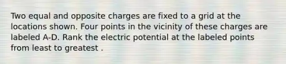 Two equal and opposite charges are fixed to a grid at the locations shown. Four points in the vicinity of these charges are labeled A-D. Rank the electric potential at the labeled points from least to greatest .