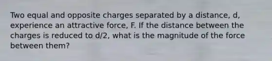 Two equal and opposite charges separated by a distance, d, experience an attractive force, F. If the distance between the charges is reduced to d/2, what is the magnitude of the force between them?