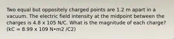 Two equal but oppositely charged points are 1.2 m apart in a vacuum. The electric field intensity at the midpoint between the charges is 4.8 x 105 N/C. What is the magnitude of each charge? (kC = 8.99 x 109 N•m2 /C2)